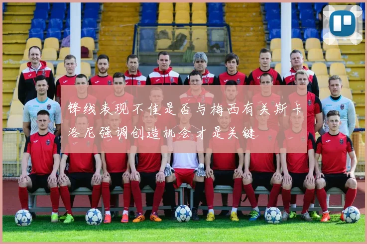 锋线表现不佳是否与梅西有关斯卡洛尼强调创造机会才是关键