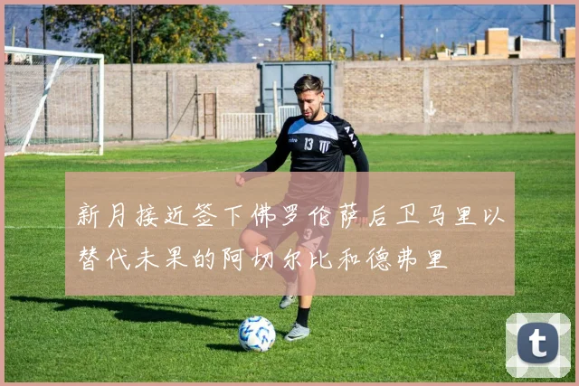 新月接近签下佛罗伦萨后卫马里以替代未果的阿切尔比和德弗里