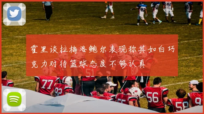 霍里谈拉梅洛鲍尔表现称其如白巧克力对待篮球态度不够认真