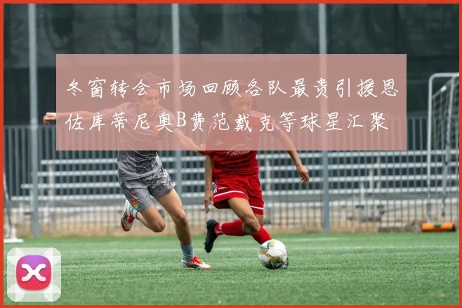 冬窗转会市场回顾各队最贵引援恩佐库蒂尼奥B费范戴克等球星汇聚