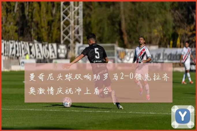 曼奇尼头球双响助罗马2-0领先拉齐奥激情庆祝冲上看台
