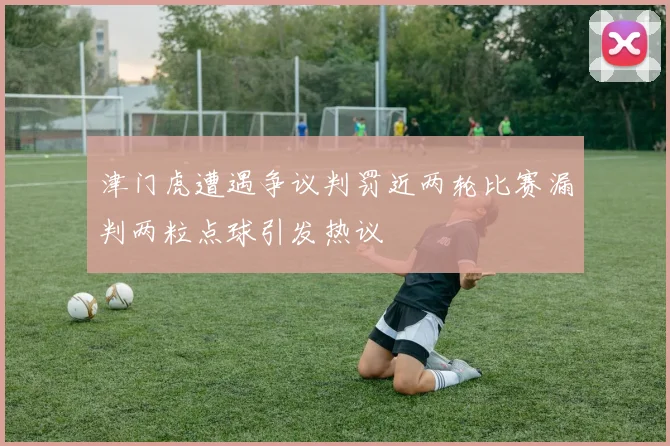 津门虎遭遇争议判罚近两轮比赛漏判两粒点球引发热议