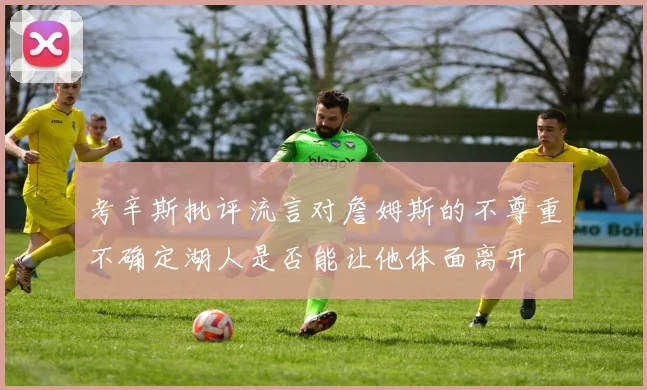 考辛斯批评流言对詹姆斯的不尊重不确定湖人是否能让他体面离开