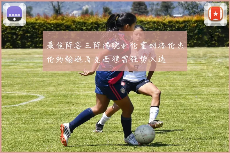 最佳阵容三阵揭晓杜伦霍姆格伦杰伦约翰逊马克西穆雷强势入选