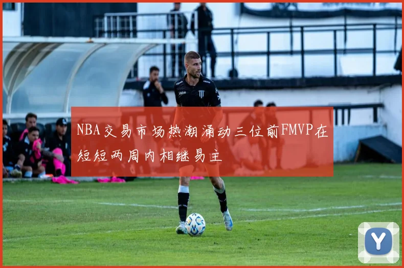 NBA交易市场热潮涌动三位前FMVP在短短两周内相继易主