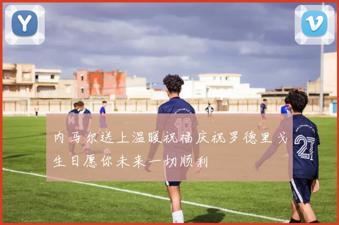 内马尔送上温暖祝福庆祝罗德里戈生日愿你未来一切顺利