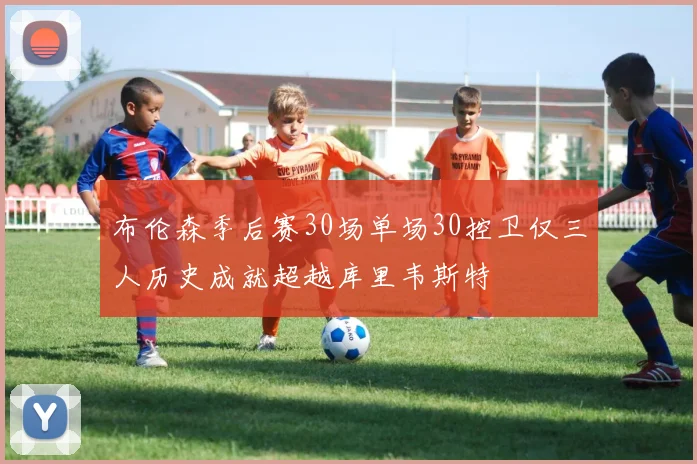 布伦森季后赛30场单场30控卫仅三人历史成就超越库里韦斯特