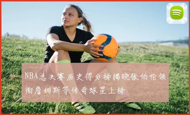 NBA总决赛历史得分榜揭晓张伯伦领衔詹姆斯等传奇球星上榜