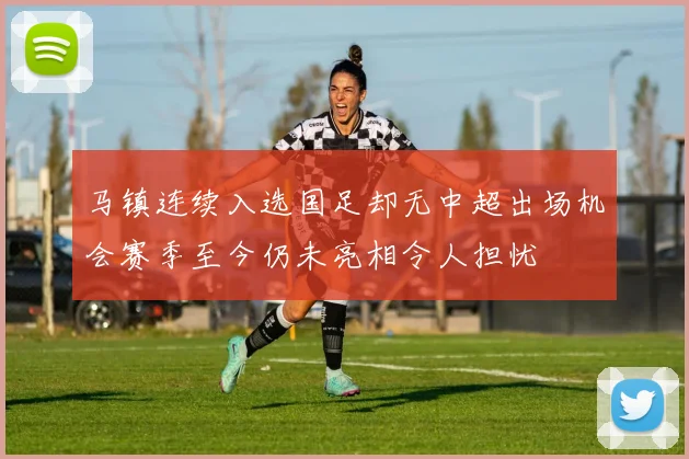 马镇连续入选国足却无中超出场机会赛季至今仍未亮相令人担忧