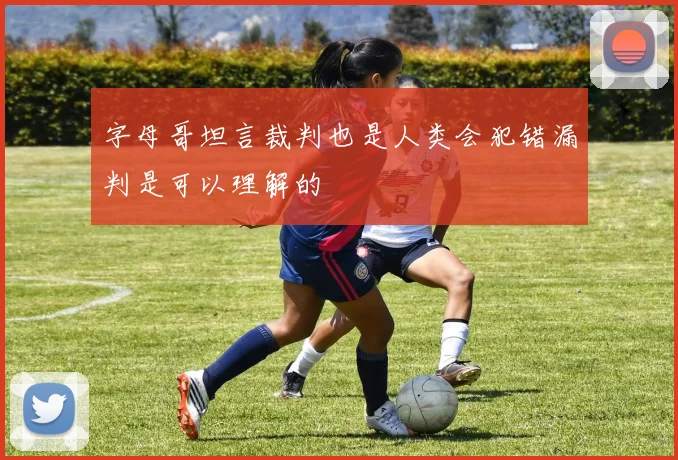 字母哥坦言裁判也是人类会犯错漏判是可以理解的