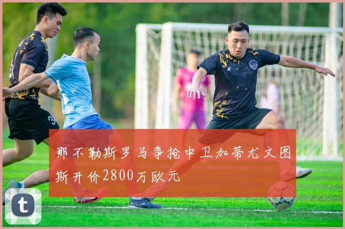 那不勒斯罗马争抢中卫加蒂尤文图斯开价2800万欧元