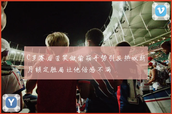 C罗赛后苦笑做偷窃手势引发热议新月锁定胜局让他倍感不满