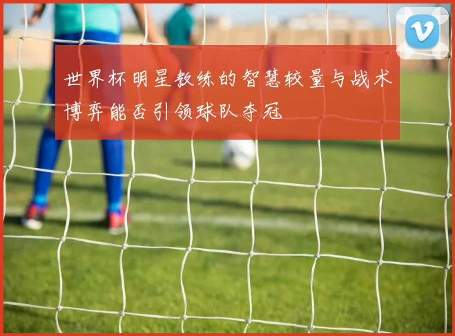 世界杯明星教练的智慧较量与战术博弈能否引领球队夺冠