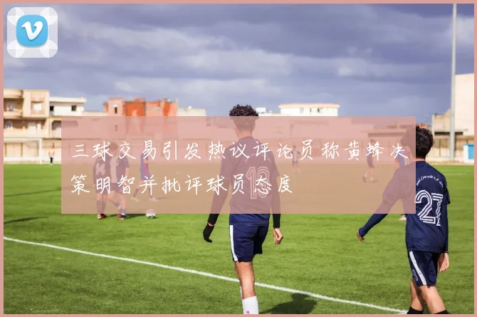 三球交易引发热议评论员称黄蜂决策明智并批评球员态度