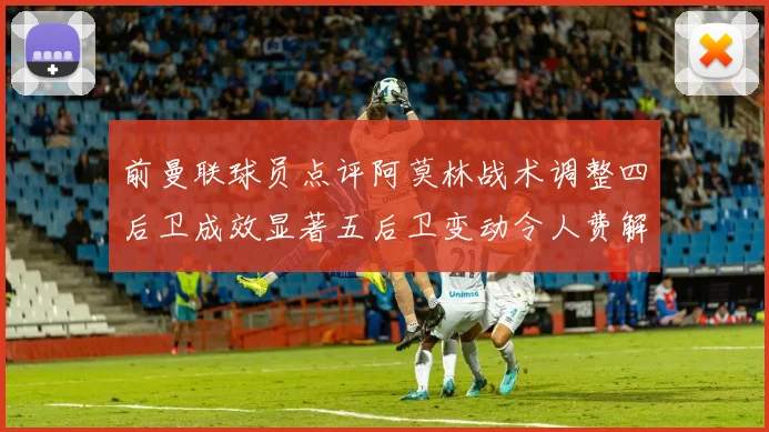 前曼联球员点评阿莫林战术调整四后卫成效显著五后卫变动令人费解