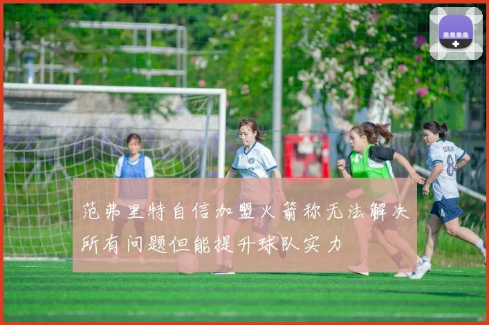 范弗里特自信加盟火箭称无法解决所有问题但能提升球队实力