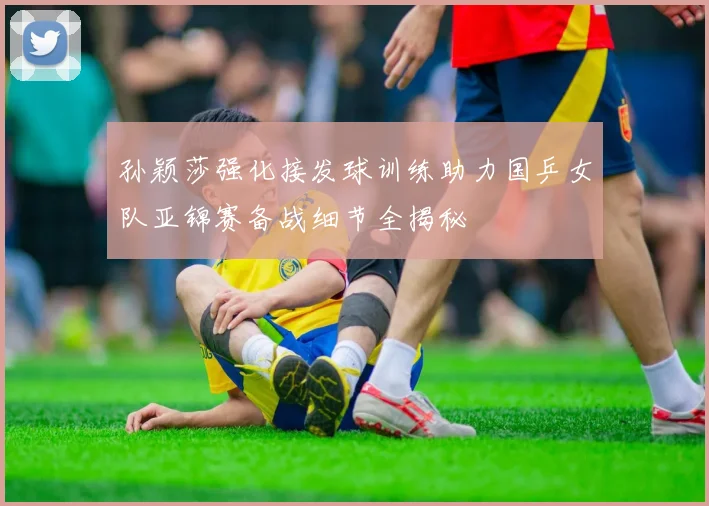 孙颖莎强化接发球训练助力国乒女队亚锦赛备战细节全揭秘