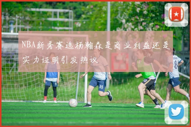 NBA新秀赛选杨瀚森是商业利益还是实力证明引发热议