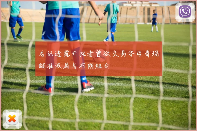 名记透露开拓者曾欲交易字母哥现瞄准浓眉与布朗组合