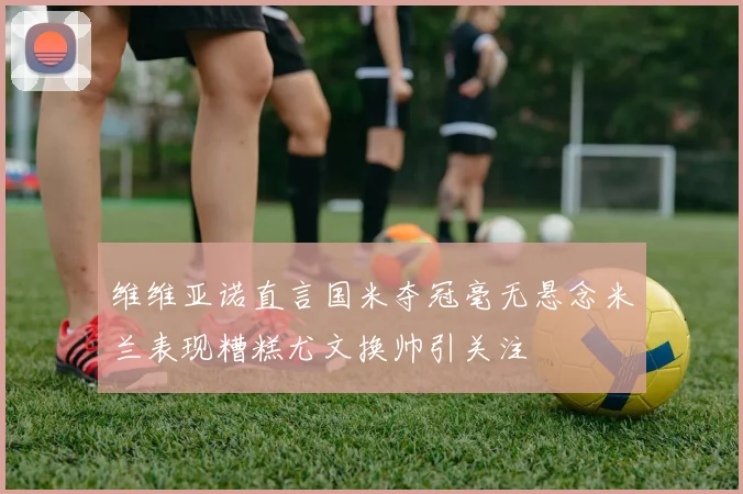 维维亚诺直言国米夺冠毫无悬念米兰表现糟糕尤文换帅引关注