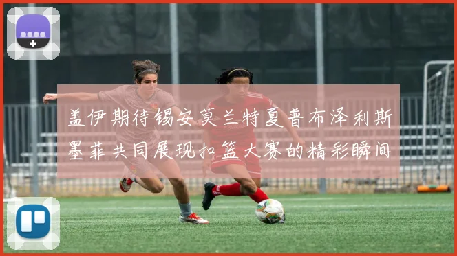 盖伊期待锡安莫兰特夏普布泽利斯墨菲共同展现扣篮大赛的精彩瞬间