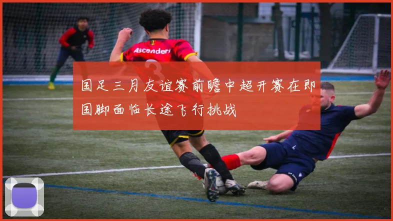国足三月友谊赛前瞻中超开赛在即国脚面临长途飞行挑战