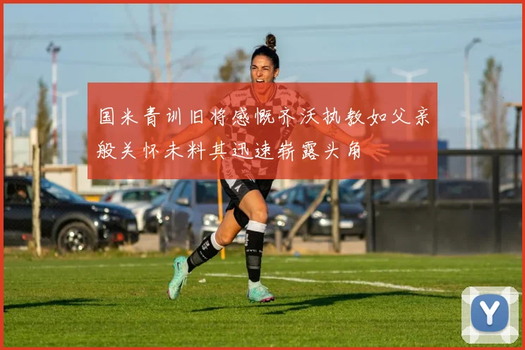 国米青训旧将感慨齐沃执教如父亲般关怀未料其迅速崭露头角