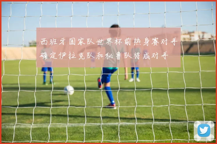 西班牙国家队世界杯前热身赛对手确定伊拉克队和秘鲁队将成对手