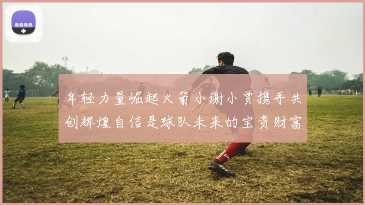 年轻力量崛起火箭小谢小贾携手共创辉煌自信是球队未来的宝贵财富